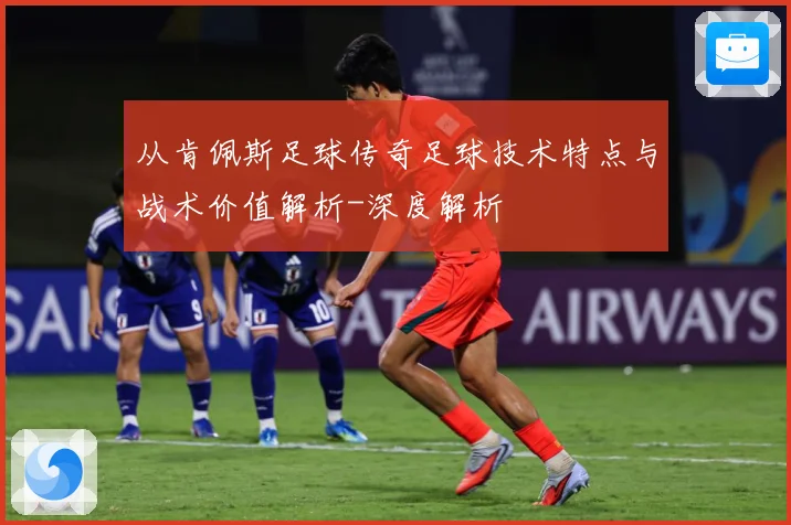 从肯佩斯足球传奇足球技术特点与战术价值解析-深度解析