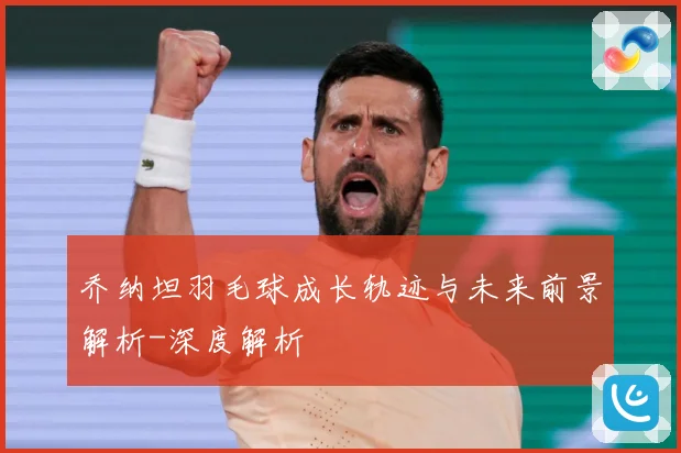 乔纳坦羽毛球成长轨迹与未来前景解析-深度解析